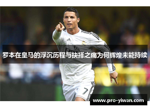 罗本在皇马的浮沉历程与抉择之痛为何辉煌未能持续