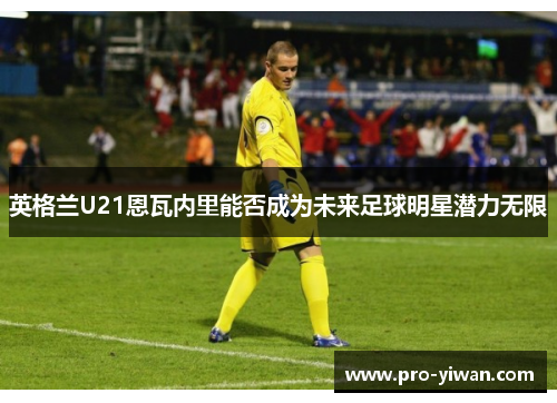 英格兰U21恩瓦内里能否成为未来足球明星潜力无限