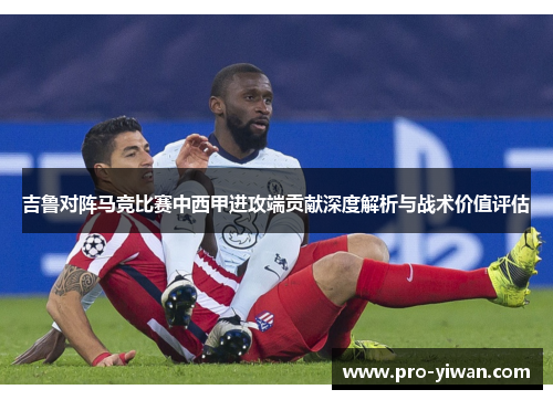 吉鲁对阵马竞比赛中西甲进攻端贡献深度解析与战术价值评估