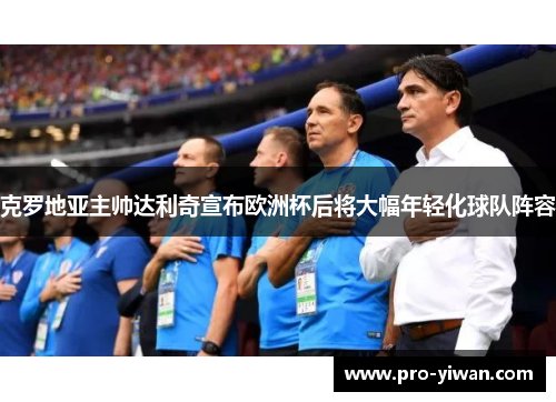 克罗地亚主帅达利奇宣布欧洲杯后将大幅年轻化球队阵容